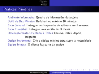 Princípios
Valores
Práticas
Práticas Primárias
Ambiente Informativo Quadro de informações do projeto
Build de Dez Minutos Build em no máximo 10 minutos
Ciclo Semanal Entregue um fragmento de software em 1 semana
Ciclo Trimestral Entregue uma versão em 3 meses
Desenvolvimento Orientado a Testes Escreva testes, depois
programe
Design Incremental Crie o código mínimo para suprir a necessidade
Equipe Integral O cliente faz parte da equipe
Jônatas Davi Paganini Extremme Programming
 