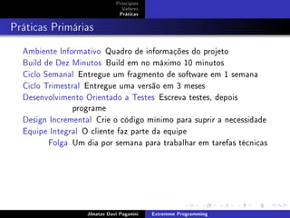 Princípios
Valores
Práticas
Práticas Primárias
Ambiente Informativo Quadro de informações do projeto
Build de Dez Minutos Build em no máximo 10 minutos
Ciclo Semanal Entregue um fragmento de software em 1 semana
Ciclo Trimestral Entregue uma versão em 3 meses
Desenvolvimento Orientado a Testes Escreva testes, depois
programe
Design Incremental Crie o código mínimo para suprir a necessidade
Equipe Integral O cliente faz parte da equipe
Folga Um dia por semana para trabalhar em tarefas técnicas
Jônatas Davi Paganini Extremme Programming
 