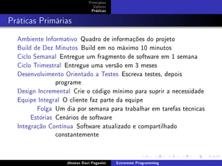 Princípios
Valores
Práticas
Práticas Primárias
Ambiente Informativo Quadro de informações do projeto
Build de Dez Minutos Build em no máximo 10 minutos
Ciclo Semanal Entregue um fragmento de software em 1 semana
Ciclo Trimestral Entregue uma versão em 3 meses
Desenvolvimento Orientado a Testes Escreva testes, depois
programe
Design Incremental Crie o código mínimo para suprir a necessidade
Equipe Integral O cliente faz parte da equipe
Folga Um dia por semana para trabalhar em tarefas técnicas
Estórias Cenários de software
Integração Contínua Software atualizado e compartilhado
constantemente
Jônatas Davi Paganini Extremme Programming
 