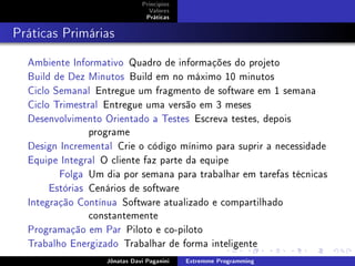 Princípios
Valores
Práticas
Práticas Primárias
Ambiente Informativo Quadro de informações do projeto
Build de Dez Minutos Build em no máximo 10 minutos
Ciclo Semanal Entregue um fragmento de software em 1 semana
Ciclo Trimestral Entregue uma versão em 3 meses
Desenvolvimento Orientado a Testes Escreva testes, depois
programe
Design Incremental Crie o código mínimo para suprir a necessidade
Equipe Integral O cliente faz parte da equipe
Folga Um dia por semana para trabalhar em tarefas técnicas
Estórias Cenários de software
Integração Contínua Software atualizado e compartilhado
constantemente
Programação em Par Piloto e co-piloto
Trabalho Energizado Trabalhar de forma inteligente
Jônatas Davi Paganini Extremme Programming
 