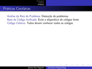 Princípios
Valores
Práticas
Práticas Corolárias
Análise da Raiz do Problema Detecção de problemas
Base de Código Unicada Evite o disperdício de códigos fonte
Código Coletivo Todos devem conhecer todos os códigos
Jônatas Davi Paganini Extremme Programming
 