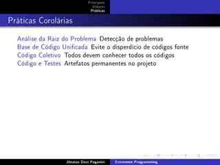 Princípios
Valores
Práticas
Práticas Corolárias
Análise da Raiz do Problema Detecção de problemas
Base de Código Unicada Evite o disperdício de códigos fonte
Código Coletivo Todos devem conhecer todos os códigos
Código e Testes Artefatos permanentes no projeto
Jônatas Davi Paganini Extremme Programming
 