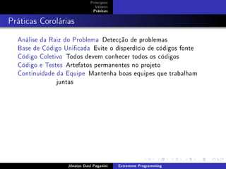 Princípios
Valores
Práticas
Práticas Corolárias
Análise da Raiz do Problema Detecção de problemas
Base de Código Unicada Evite o disperdício de códigos fonte
Código Coletivo Todos devem conhecer todos os códigos
Código e Testes Artefatos permanentes no projeto
Continuidade da Equipe Mantenha boas equipes que trabalham
juntas
Jônatas Davi Paganini Extremme Programming
 