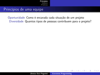 Princípios
Valores
Práticas
Princípios de uma equipe
Oportunidade Como é encarada cada situação de um projeto
Diversidade Quantos tipos de pessoas contribuem para o projeto?
Jônatas Davi Paganini Extremme Programming
 