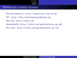 Princípios
Valores
Práticas
Referências e outros recursos
Site da Improve It - http://improveit.com.br/xp
XP - http://www.extremeprogramming.org
Meu site: http://ideia.me
Apresentação: http://ideia.me/apresentacao_xp.pdf
Em Latex: http://ideia.me/apresentacao_xp.tex
Jônatas Davi Paganini Extremme Programming
 