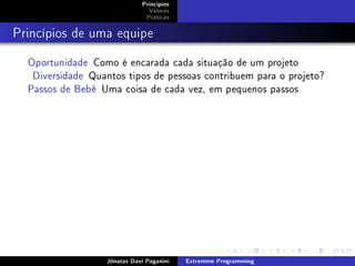 Princípios
Valores
Práticas
Princípios de uma equipe
Oportunidade Como é encarada cada situação de um projeto
Diversidade Quantos tipos de pessoas contribuem para o projeto?
Passos de Bebê Uma coisa de cada vez, em pequenos passos
Jônatas Davi Paganini Extremme Programming
 