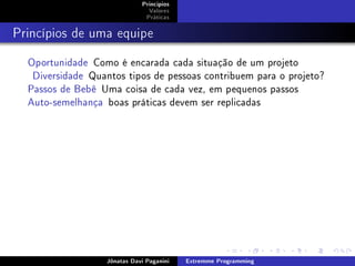 Princípios
Valores
Práticas
Princípios de uma equipe
Oportunidade Como é encarada cada situação de um projeto
Diversidade Quantos tipos de pessoas contribuem para o projeto?
Passos de Bebê Uma coisa de cada vez, em pequenos passos
Auto-semelhança boas práticas devem ser replicadas
Jônatas Davi Paganini Extremme Programming
 