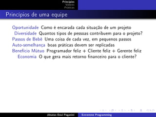 Princípios
Valores
Práticas
Princípios de uma equipe
Oportunidade Como é encarada cada situação de um projeto
Diversidade Quantos tipos de pessoas contribuem para o projeto?
Passos de Bebê Uma coisa de cada vez, em pequenos passos
Auto-semelhança boas práticas devem ser replicadas
Benefício Mútuo Programador feliz + Cliente feliz + Gerente feliz
Economia O que gera mais retorno nanceiro para o cliente?
Jônatas Davi Paganini Extremme Programming
 