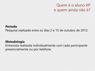 Período
Pesquisa realizada entre os dias 2 e 15 de outubro de 2012.
Metodologia
Entrevista realizada individualmente com cada participante
presencialmente ou por telefone.
Quem é o aluno XP
e quem ainda não é?
 