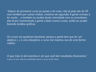 “Depois do (primeiro) curso eu passei a ler mais, não só pelo site da XP,
mas também por outras mídias. (motivos do segundo) A gente começa a
ler muito ... e também eu acabei tendo intimidade com os consultores,
eles ficam incentivando a gente a fazer outros cursos, então eu acabei
fazendo (análise gráfica).
Os cursos me ajudaram bastante, porque a gente tem que ter um
objetivo (...) e uma disciplina, o curso me mostrou isso de uma forma
melhor.
O que mais te dá incentivo é ver que você tem resultados financeiros.”
Gustavo, 32 anos, chefe de contabilidade, Niterói, 2 cursos na XPE, cliente.
 