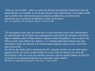 “Olha, eu vou te falar... todos os cursos da XP que eu participei careceram mais de
apoio técnico, na verdade, eu fui lá para buscar mais informação e eu acabei vendo
que eu tinha mais informação que os próprios professores, eu estava mais
experiente que os próprios professores, então me frustrou.”
Ivan, 52, engenheiro, Rio de Janeiro, mais de 3 cursos na XPE
“Eu não gostei muito não, eu achei que o curso ensinava como usar a ferramenta
de Home Broker da XP, fazia uma propaganda muito forte da corretora, ele falava
alguns detalhes sobre análise técnica, aquela análise de gráficos, mas no geral não
falava muita coisa, falava lá o básico (...) e o tempo todo demonstrava que eles
entendiam muito do assunto. E se você quisesse alguma coisa a mais, você tinha
que procurá-los.
No último dia tinha vários corretores da XP, caçando cliente e eu me senti assim:
paguei pra ter um curso, acabei tendo um curso mais ou menos, um curso da
ferramenta e não um curso de conceito, que era o que eu queria sabere no final do
curso foi lá um pessoal tentando me conquistar como cliente.”
Reinaldo, 50, engenheiro/empresário, São Paulo, 1 curso na XPE
 