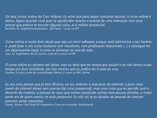Fiz dois cursos online da Coin Valores. Eu acho que para pegar conceitos básicos, o curso online é
ótimo. Agora quando você quer se aprofundar mesmo e precisa de uma interação com uma
pessoa que precisa te ensinar alguma coisa, aí é melhor presencial.
Reinaldo, 50, engenheiro/empresário, São Paulo, 1 curso na XPE
Curso online é muito bom desde que seja um bom software, porque você administra o seu horário
e pode fazer o seu curso inclusive com monitores, com professores disponíveis (...) e consegue ter
um desempenho legal, é como se estivesse na sala de aula.
Ivan, 52, engenheiro, Rio de Janeiro, mais de 3 cursos na XPE
O curso online eu acharia até viável, mas eu teria que ter tempo pra assistir e eu não tenho muito
tempo pra ficar assistindo, por isso mesmo que eu prefiro ter a aula ao vivo.
Gustavo, 32 anos, chefe de contabilidade, Niterói, 2 cursos na XPE, cliente.
Eu sou uma pessoa que já tem 38 anos, eu sou anterior a esse povo da internet, o povo mais
jovem da internet talvez nem precise (de curso presencial), mas uma coisa que eu percebi com o
decorrer da matéria, o pessoal de casa (que estava assistindo online) teve poucas dúvidas, a maior
parte era de quem estava na aula presencial. Eu não sei se as dúvidas do pessoal da internet
estavam sendo atendidas.
Sidney, 38 anos, São Paulo/SP, Engenheiro, Curso de Formação. (Profissional)
 