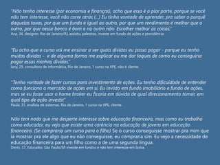 “Não tenho interesse (por economia e finanças), acho que essa é a pior parte, porque se você
não tem interesse, você não corre atrás (...) Eu tinha vontade de aprender, pra saber o porquê
daquelas taxas, por que um fundo é igual ao outro, por que um rendimento é melhor que o
outro, por que nesse banco é bom e no outro não. Escolher melhor as coisas.”
Ana, 34, designer, Rio de Janeiro/RJ, assistiu palestras, investe em fundo de ações e previdência
“Eu acho que o curso vai me ensinar a ver quais dívidas eu posso pagar - porque eu tenho
muitas dívidas - e de alguma forma me explicar ou me dar toques de como eu conseguiria
pagar essas minhas dívidas.”
Iany, 29, consultora de informática, Rio de Janeiro, 1 curso na XPE, não é cliente.
“Tenho vontade de fazer cursos para investimento de ações. Eu tenho dificuldade de entender
como funciona o mercado de ações em si. Eu invisto em fundo imobiliário e fundo de ações,
mas se eu fosse usar o home broker eu ficaria em dúvida de qual direcionamento tomar, em
qual tipo de ação investir.”
Paula, 31, analista de sistemas, Rio de Janeiro, 1 curso na XPE, cliente.
Não tem nada que me desperte interesse sobre educação financeira, mas como eu trabalho
como educador, eu vejo que existe uma carência na educação de jovens em educação
financeira. (Se compraria um curso para o filho) Se o curso conseguisse mostrar pra mim que
ia mostrar pra ele algo que eu não conseguisse, eu compraria sim. Eu vejo a necessidade de
educação financeira para um filho como a de uma segunda língua.
Denis, 37, Educador, São Paulo/SP, investe em fundos e não tem interesse em bolsa.
 