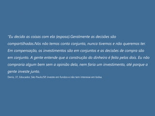 “Eu decido as coisas com ela (esposa).Geralmente as decisões são
compartilhadas.Nós não temos conta conjunta, nunca tivemos e não queremos ter.
Em compensação, os investimentos são em conjuntos e as decisões de compra são
em conjunto. A gente entende que a construção do dinheiro é feita pelos dois. Eu não
compraria algum bem sem a opinião dela, nem faria um investimento, até porque a
gente investe junto.
Denis, 37, Educador, São Paulo/SP, investe em fundos e não tem interesse em bolsa.
 
