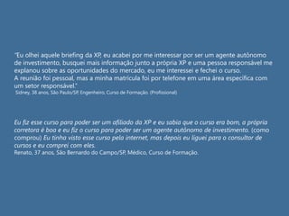 “Eu olhei aquele briefing da XP, eu acabei por me interessar por ser um agente autônomo
de investimento, busquei mais informação junto a própria XP e uma pessoa responsável me
explanou sobre as oportunidades do mercado, eu me interessei e fechei o curso.
A reunião foi pessoal, mas a minha matrícula foi por telefone em uma área específica com
um setor responsável.”
Sidney, 38 anos, São Paulo/SP, Engenheiro, Curso de Formação. (Profissional)
Eu fiz esse curso para poder ser um afiliado da XP e eu sabia que o curso era bom, a própria
corretora é boa e eu fiz o curso para poder ser um agente autônomo de investimento. (como
comprou) Eu tinha visto esse curso pela internet, mas depois eu liguei para o consultor de
cursos e eu comprei com eles.
Renato, 37 anos, São Bernardo do Campo/SP, Médico, Curso de Formação.
 