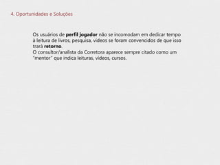 4. Oportunidades e Soluções
Os usuários de perfil jogador não se incomodam em dedicar tempo
à leitura de livros, pesquisa, vídeos se foram convencidos de que isso
trará retorno.
O consultor/analista da Corretora aparece sempre citado como um
“mentor” que indica leituras, vídeos, cursos.
 