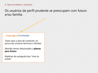 Os usuários de perfil prudente se preocupam com futuro
e/ou familia.
4. Oportunidades e Soluções
Trazer para a área de conteúdo um
pouco do universo feminino e familiar.
Abordar temas relacionados a planos
para futuro
Matérias de autoajuda tipo “How to
article”
Linguagem/Conteúdo
 