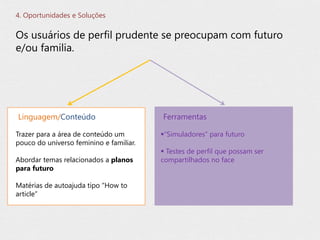 Os usuários de perfil prudente se preocupam com futuro
e/ou familia.
4. Oportunidades e Soluções
Trazer para a área de conteúdo um
pouco do universo feminino e familiar.
Abordar temas relacionados a planos
para futuro
Matérias de autoajuda tipo “How to
article”
Linguagem/Conteúdo
“Simuladores” para futuro
 Testes de perfil que possam ser
compartilhados no face
Ferramentas
 