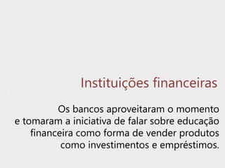 Instituições financeiras
Os bancos aproveitaram o momento
e tomaram a iniciativa de falar sobre educação
financeira como forma de vender produtos
como investimentos e empréstimos.
 