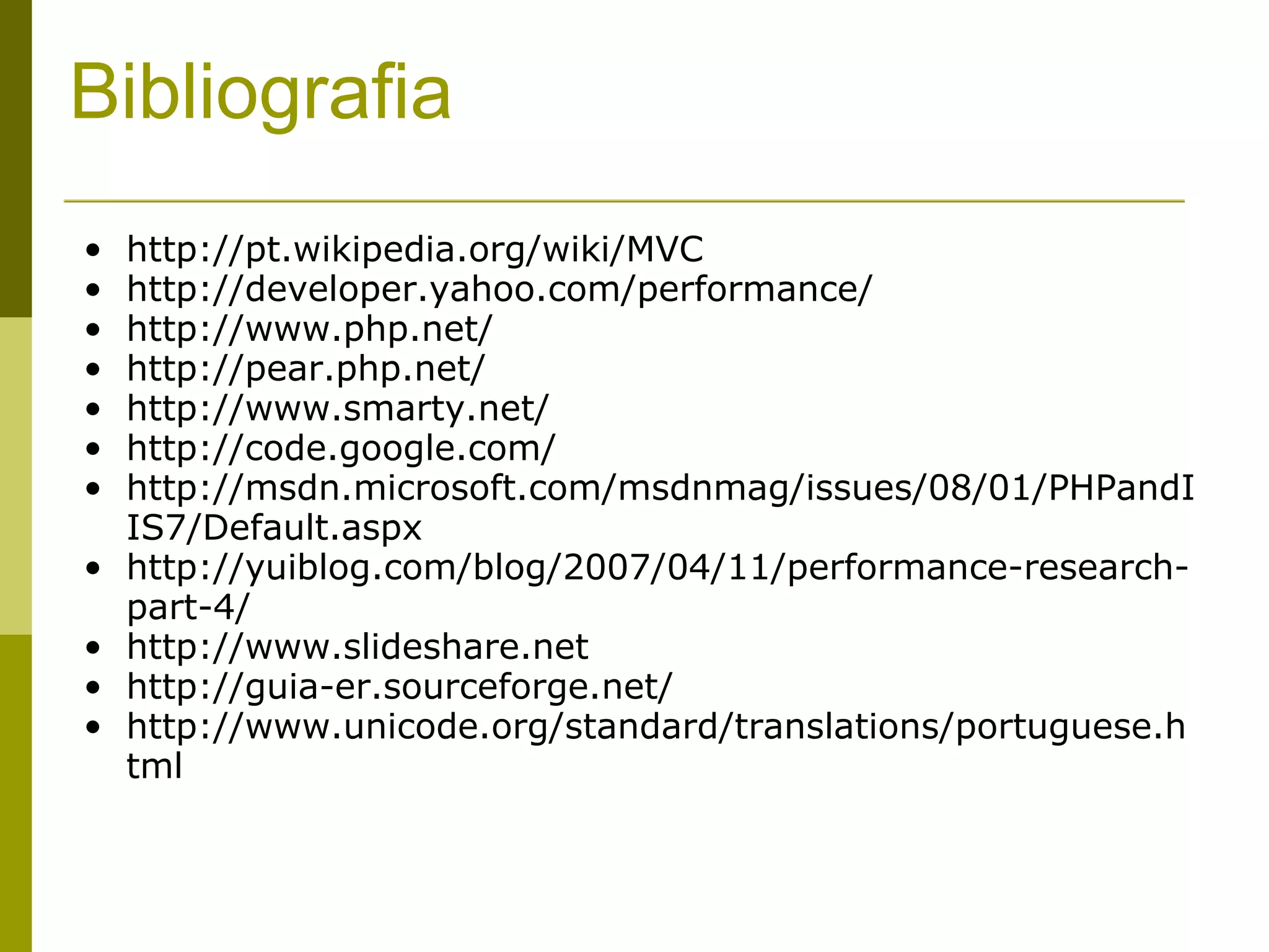 Bibliografia http://pt.wikipedia.org/wiki/MVC http://developer.yahoo.com/performance/ http://www.php.net/ http://pear.php.net/ http://www.smarty.net/ http://code.google.com/ http://msdn.microsoft.com/msdnmag/issues/08/01/PHPandIIS7/Default.aspx http://yuiblog.com/blog/2007/04/11/performance-research-part-4/ http://www.slideshare.net http://guia-er.sourceforge.net/ http://www.unicode.org/standard/translations/portuguese.html 