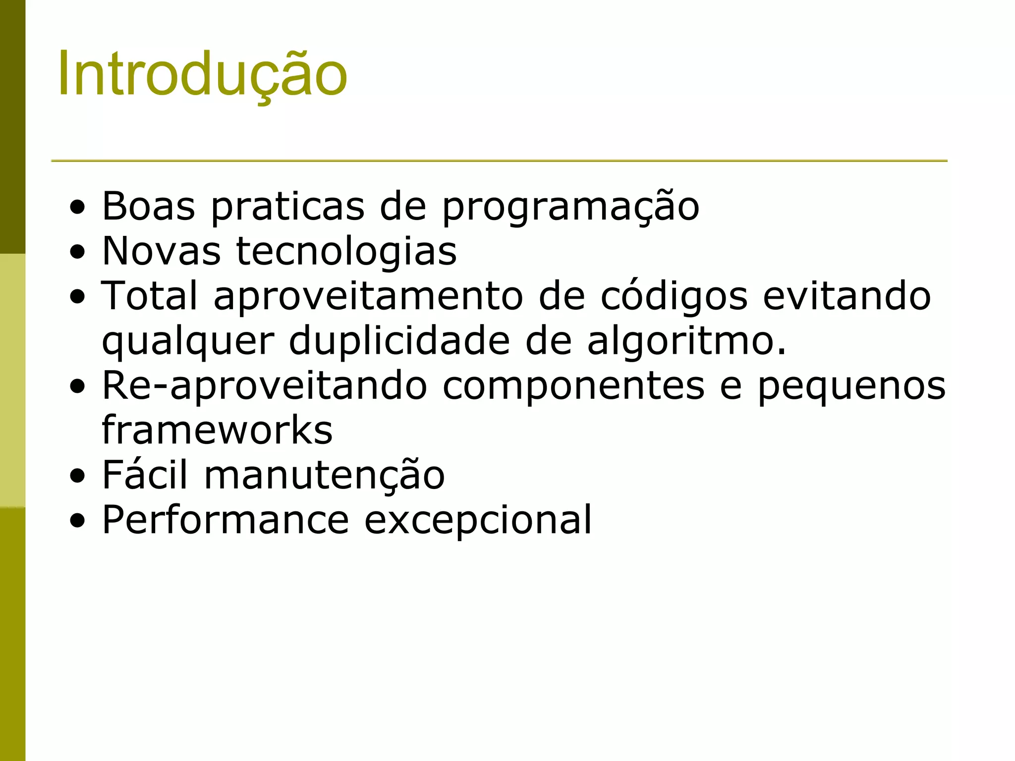 Introdução Boas praticas de programação Novas tecnologias Total aproveitamento de códigos evitando qualquer duplicidade de algoritmo. Re-aproveitando componentes e pequenos frameworks  Fácil manutenção Performance excepcional 