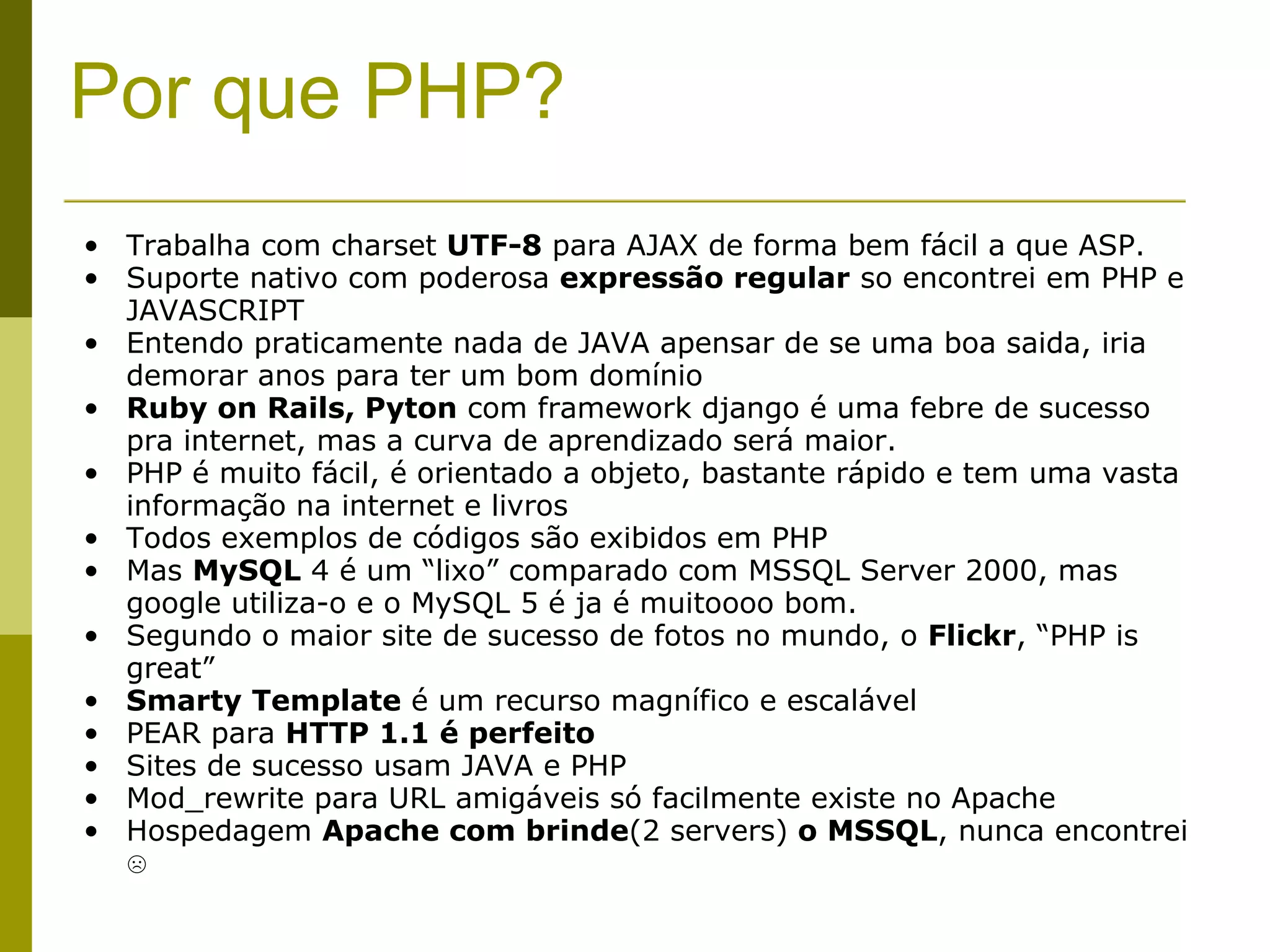 Por que PHP? Trabalha com charset  UTF-8  para AJAX de forma bem fácil a que ASP. Suporte nativo com poderosa  expressão regular  so encontrei em PHP e JAVASCRIPT Entendo praticamente nada de JAVA apensar de se uma boa saida, iria demorar anos para ter um bom domínio Ruby on Rails, Pyton  com framework django é uma febre de sucesso pra internet, mas a curva de aprendizado será maior. PHP é muito fácil, é orientado a objeto, bastante rápido e tem uma vasta informação na internet e livros Todos exemplos de códigos são exibidos em PHP Mas  MySQL  4 é um “lixo” comparado com MSSQL Server 2000, mas google utiliza-o e o MySQL 5 é ja é muitoooo bom. Segundo o maior site de sucesso de fotos no mundo, o  Flickr , “PHP is great” Smarty Template  é um recurso magnífico e escalável PEAR para  HTTP 1.1 é perfeito Sites de sucesso usam JAVA e PHP Mod_rewrite para URL amigáveis só facilmente existe no Apache Hospedagem  Apache com brinde (2 servers)  o MSSQL , nunca encontrei  ☹ 