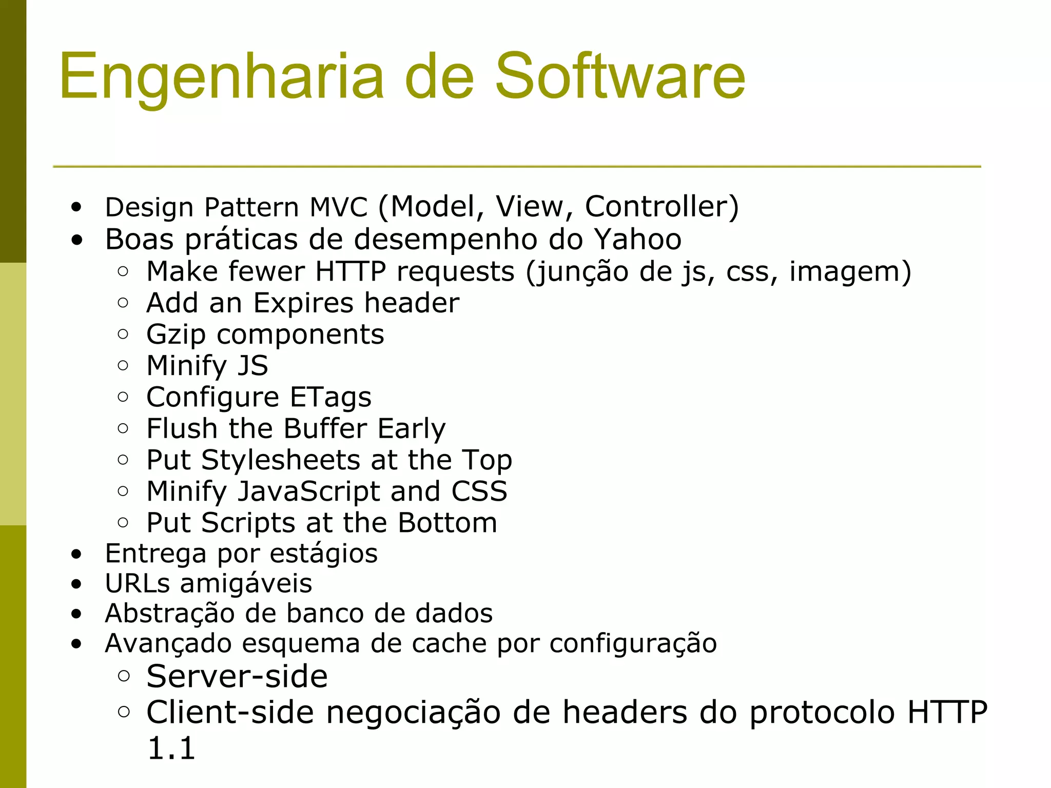 Engenharia de Software Design Pattern MVC  (Model, View, Controller) Boas práticas de desempenho do Yahoo Make fewer HTTP requests (junção de js, css, imagem) Add an Expires header Gzip components Minify JS Configure ETags Flush the Buffer Early Put Stylesheets at the Top Minify JavaScript and CSS Put Scripts at the Bottom Entrega por estágios URLs amigáveis Abstração de banco de dados Avançado esquema de cache por configuração Server-side Client-side negociação de headers do protocolo HTTP 1.1 