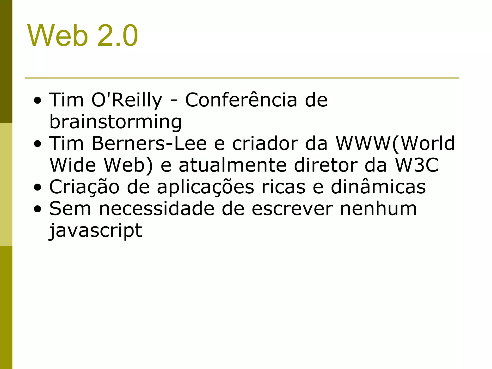 Web 2.0 Tim O'Reilly - Conferência de brainstorming Tim Berners-Lee e criador da WWW(World Wide Web) e atualmente diretor da W3C Criação de aplicações ricas e dinâmicas Sem necessidade de escrever nenhum javascript 