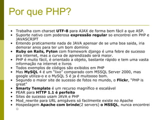 Por que PHP? Trabalha com charset  UTF-8  para AJAX de forma bem fácil a que ASP. Suporte nativo com poderosa  expressão regular  so encontrei em PHP e JAVASCRIPT Entendo praticamente nada de JAVA apensar de se uma boa saida, iria demorar anos para ter um bom domínio Ruby on Rails, Pyton  com framework django é uma febre de sucesso pra internet, mas a curva de aprendizado será maior. PHP é muito fácil, é orientado a objeto, bastante rápido e tem uma vasta informação na internet e livros Todos exemplos de códigos são exibidos em PHP Mas  MySQL  4 é um “lixo” comparado com MSSQL Server 2000, mas google utiliza-o e o MySQL 5 é ja é muitoooo bom. Segundo o maior site de sucesso de fotos no mundo, o  Flickr , “PHP is great” Smarty Template  é um recurso magnífico e escalável PEAR para  HTTP 1.1 é perfeito Sites de sucesso usam JAVA e PHP Mod_rewrite para URL amigáveis só facilmente existe no Apache Hospedagem  Apache com brinde (2 servers)  o MSSQL , nunca encontrei  ☹ 