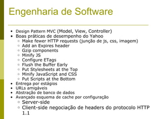 Engenharia de Software Design Pattern MVC  (Model, View, Controller) Boas práticas de desempenho do Yahoo Make fewer HTTP requests (junção de js, css, imagem) Add an Expires header Gzip components Minify JS Configure ETags Flush the Buffer Early Put Stylesheets at the Top Minify JavaScript and CSS Put Scripts at the Bottom Entrega por estágios URLs amigáveis Abstração de banco de dados Avançado esquema de cache por configuração Server-side Client-side negociação de headers do protocolo HTTP 1.1 