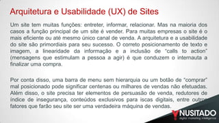 Arquitetura e Usabilidade (UX) de Sites
Um site tem muitas funções: entreter, informar, relacionar. Mas na maioria dos
casos a função principal de um site é vender. Para muitas empresas o site é o
mais eficiente ou até mesmo único canal de venda. A arquitetura e a usabilidade
do site são primordiais para seu sucesso. O correto posicionamento de texto e
imagem, a linearidade da informação e a inclusão de “calls to action”
(mensagens que estimulam a pessoa a agir) é que conduzem o internauta a
finalizar uma compra.
​
Por conta disso, uma barra de menu sem hierarquia ou um botão de “comprar”
mal posicionado pode significar centenas ou milhares de vendas não efetuadas.
Além disso, o site precisa ter elementos de persuasão de venda, redutores de
índice de insegurança, conteúdos exclusivos para iscas digitais, entre outros
fatores que farão seu site ser uma verdadeira máquina de vendas.

 