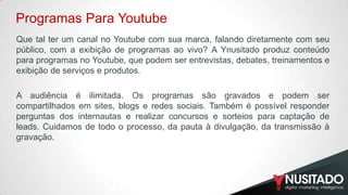 Programas Para Youtube
Que tal ter um canal no Youtube com sua marca, falando diretamente com seu
público, com a exibição de programas ao vivo? A Ynusitado produz conteúdo
para programas no Youtube, que podem ser entrevistas, debates, treinamentos e
exibição de serviços e produtos.
A audiência é ilimitada. Os programas são gravados e podem ser
compartilhados em sites, blogs e redes sociais. Também é possível responder
perguntas dos internautas e realizar concursos e sorteios para captação de
leads. Cuidamos de todo o processo, da pauta à divulgação, da transmissão à
gravação.

 