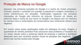 Proteção de Marca no Google
Aparecer nas primeiras posições do Google é o sonho de muitas empresas.
Contudo, quando o conteúdo em questão é prejudicial à imagem corporativa, o
sonho transforma-se em pesadelo. Publicações negativas nas primeiras
colocações do Google são sinônimo de prejuízo. Quando um cliente em
potencial digita o nome da sua marca no Google e se depara com um histórico
de notícias ruins e reclamações de consumidores isso certamente afetará seus
negócios.
Em muitos casos essas publicações estão em destaque há anos. Imagine a
quantidade de clientes perdidos! Para solucionar esse problema a Ynusitado faz
um amplo estudo sobre a presença digital da empresa e elabora a estratégia
adequada para que conteúdo positivo ocupe as posições das negativas. Tudo
dentro das normas aceitas pelo Google.

 