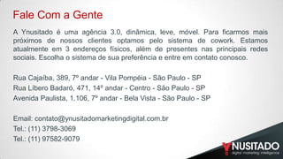 Fale Com a Gente
A Ynusitado é uma agência 3.0, dinâmica, leve, móvel. Para ficarmos mais
próximos de nossos clientes optamos pelo sistema de cowork. Estamos
atualmente em 3 endereços físicos, além de presentes nas principais redes
sociais. Escolha o sistema de sua preferência e entre em contato conosco.
R​ua Cajaíba, 389, 7º andar - Vila Pompéia - São Paulo - SP
Rua Líbero Badaró, 471, 14º andar - Centro - São Paulo - SP
Avenida Paulista, 1.106, 7º andar - Bela Vista - São Paulo - SP
Email: contato@ynusitadomarketingdigital.com.br
Tel.: (11) 3798-3069
Tel.: (11) 97582-9079

 