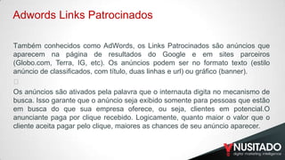 Adwords Links Patrocinados
T​ambém conhecidos como AdWords, os Links Patrocinados são anúncios que
aparecem na página de resultados do Google e em sites parceiros
(Globo.com, Terra, IG, etc). Os anúncios podem ser no formato texto (estilo
anúncio de classificados, com título, duas linhas e url) ou gráfico (banner).
﻿
Os anúncios são ativados pela palavra que o internauta digita no mecanismo de
busca. Isso garante que o anúncio seja exibido somente para pessoas que estão
em busca do que sua empresa oferece, ou seja, clientes em potencial.O
anunciante paga por clique recebido. Logicamente, quanto maior o valor que o
cliente aceita pagar pelo clique, maiores as chances de seu anúncio aparecer.

 