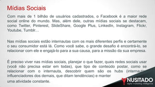 Mídias Sociais
Com mais de 1 bilhão de usuários cadastrados, o Facebook é a maior rede
social online do mundo. Mas, além dele, outras mídias sociais se destacam,
como Twitter, Pinterest, SlideShare, Google Plus, LinkedIn, Instagram, Flickr,
Youtube, Tumblr…
​
Nas mídias sociais estão internautas com os mais diferentes perfis e certamente
o seu consumidor está lá. Como você sabe, o grande desafio é encontrá-lo, se
relacionar com ele e engajá-lo para a sua causa, para a missão da sua empresa.
​
É preciso viver nas mídias sociais, planejar o que fazer, quais redes sociais usar
(você não precisa estar em todas), que tipo de conteúdo postar, como se
relacionar com o internauta, descobrir quem são os hubs (internautas
influenciadores dos demais, que ditam tendências) e manter
uma atividade constante.

 