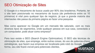 SEO Otimização de Sites
O Google é o mecanismo de busca usado por 90% dos brasileiros. Portanto, ter
o site bem posicionado no mecanismo de busca (de preferência entre os 10
primeiros) é vital para qualquer tipo de negócio, já que a grande maioria dos
internautas não passa da primeira página ao fazer uma pesquisa.
​
Mas como aparecer no Google em um mercado tão saturado, com os mais
diversos tipos de segmentos, onde qualquer pessoa em sua casa, conectada a
um computador, pode atuar como empresa?
​

Para isso existe o SEO (Search Engine Optimization). O SEO são técnicas de
otimização de sites, que emprega, entre outras coisas, do uso de palavras-chave
estratégicas, que fazem sua empresa ser localizada pelo robô do Google. Dessa
forma, seu site ficará visível para potenciais clientes.

 