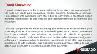 Email Marketing
O email marketing é uma ferramenta poderosa de vendas e de relacionamento.
Ele pode ser usado para promoções, vendas, branding, fidelização e retenção.
Para garantir uma campanha com alto índice de conversão é necessário seguir
diretrizes estratégicas de alto impacto com acompanhamento permanente dos
resultados.
﻿
﻿
Nossas campanhas de email marketing são elaboradas especialmente para
você, seguindo técnicas avançadas de webwriting (escrita exclusiva para web) e
layout personalizado, que valorizam a essência do cliente e garantem
performance de alto rendimento. Com o uso de chamadas criativas e instigantes,
obtemos um relevante índice de abertura. No corpo do email, além das imagens
atraentes e de alta qualidade, são dispostos estrategicamente botões de call to
action, que estimulam o internauta a clicar onde queremos.

 