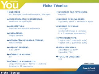 FICHA TÉCNICA
ENDEREÇO
Av. dos Alpes com Rua Flemington, Vila Alpes
INCORPORAÇÃO E CONSTRUÇÃO:
Brookfield Incorporações
ARQUITETURA:
Lins Galvão Arquitetos Associados
PAISAGISMO:
Sergio Santana
DECORAÇÃO DAS ÁREAS COMUNS:
Natália Veloso
ÁREA DO TERRENO:
6.117,55m²
NÚMERO DE BLOCOS:
02
NÚMERO DE PAVIMENTOS:
20 pavimentos tipo + térreo + 1 subsolo
totalizando 22 pavimentos
UNIDADES POR PAVIMENTO:
08 (oito)
NÚMERO DE ELEVADORES:
4 (quatro), sendo 2 para cada 4 aptos
NÚMERO DE VAGAS:
371 vagas
sendo 360 simples e 11 duplas
(1 e 2 vagas por apartamento)
PAVIMENTO TIPO:
2 aptos com 3 quartos (1 suíte)
4 aptos com 2 quartos (1 suíte)
ÁREA PRIVATIVA:
2 quartos: 56 a 61m²
3 quartos: 74m²
TOTAL DE UNIDADES:
320
+
+
+
+
+
+
+
+
+
+
+
+
+
+
Ficha Técnica
Ficha Técnica
 