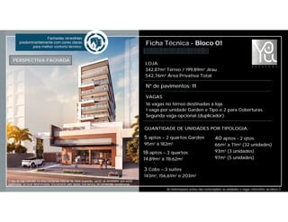 Ficha Técnica - Bloco 01
Nº de pavimentos: 11
PERSPECTIVA FACHADA
LOJA
342,87m² Térreo / 199,89m² Jirau
542,76m² Área Privativa Total
VAGAS
16 vagas no térreo destinadas à loja.
1 vaga por unidade Garden e Tipo e 2 para Coberturas.
Segunda vaga opcional (duplicador).
QUANTIDADE DE UNIDADES POR TIPOLOGIA:
40 aptos - 2 qtos.
66m² a 71m² (32 unidades)
93m² (3 unidades)
97m² (5 unidades)
18 aptos – 3 quartos
74,89m² à 78,62m²
3 Cobs – 3 suítes
143m², 156,61m² e 203m²
5 aptos – 2 quartos Garden
95m² à 182m²
As informações acima não contemplam as unidades e vagas referentes ao bloco 2.
O tipo de loja indicado na área comercial trata-se de mera sugestão, sendo as atividades que serão
exploradas no local determinadas futuramente pelo lojista, nos termos da convenção condominial.
 