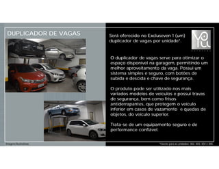 DUPLICADOR DE VAGAS Será oferecido no Excluseven 1 (um)
duplicador de vagas por unidade*.
*Exceto para as unidades: 302, 303, 304 e 305.Imagens Ilustrativas.
O duplicador de vagas serve para otimizar o
espaço disponível na garagem, permitindo um
melhor aproveitamento da vaga. Possui um
sistema simples e seguro, com botões de
subida e descida e chave de segurança.
O produto pode ser utilizado nos mais
variados modelos de veículos e possui travas
de segurança, bem como frisos
antiderrapantes, que protegem o veículo
inferior em casos de vazamento e quedas de
objetos, do veículo superior.
Trata-se de um equipamento seguro e de
performance confiável.
 