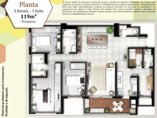 Planta
                                                             Os móveis, objetos de decoração, revestimento de piso e paredes são sugestões de decoração, não fazendo parte
                                                             integrante do contrato e memorial descritivo. O detalhamento dos serviços, equipamentos e acabamentos que
                                                             farão parte deste empreendimento constarão no memorial descritivo, na convenção de condomínio e no
                                                             compromisso de compra e venda. Plantas com medidas livres entre as paredes sujeitas a alterações em
                                        3 Dorms. - 1 Suíte   decorrência dos acabamentos utilizados. Projeto executivo em desenvolvimento, podendo sofrer alterações
                                                             durante as compatibilizações técnicas.
                                            119m²
                                            Privativos
Material preliminar para treinamento.
Proibida a divulgação.
 