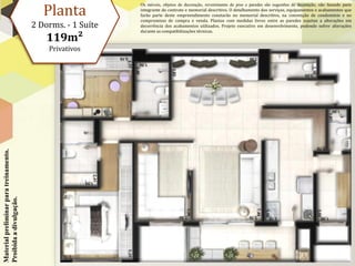 Planta
                                                             Os móveis, objetos de decoração, revestimento de piso e paredes são sugestões de decoração, não fazendo parte
                                                             integrante do contrato e memorial descritivo. O detalhamento dos serviços, equipamentos e acabamentos que
                                                             farão parte deste empreendimento constarão no memorial descritivo, na convenção de condomínio e no
                                                             compromisso de compra e venda. Plantas com medidas livres entre as paredes sujeitas a alterações em
                                        2 Dorms. - 1 Suíte   decorrência dos acabamentos utilizados. Projeto executivo em desenvolvimento, podendo sofrer alterações
                                                             durante as compatibilizações técnicas.
                                            119m²
                                            Privativos
Material preliminar para treinamento.
Proibida a divulgação.
 