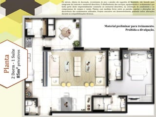 Os móveis, objetos de decoração, revestimento de piso e paredes são sugestões de decoração, não fazendo parte
                            integrante do contrato e memorial descritivo. O detalhamento dos serviços, equipamentos e acabamentos que
                            farão parte deste empreendimento constarão no memorial descritivo, na convenção de condomínio e no
                            compromisso de compra e venda. Plantas com medidas livres entre as paredes sujeitas a alterações em
                            decorrência dos acabamentos utilizados. Projeto executivo em desenvolvimento, podendo sofrer alterações
                            durante as compatibilizações técnicas.




                                                                              Material preliminar para treinamento.
                                                                                              Proibida a divulgação.
         2 Dorm - 1 Suíte
         85m² privativos
Planta
 