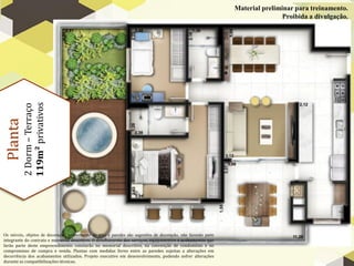 Material preliminar para treinamento.
                                                                                                                                Proibida a divulgação.


          119m² privativos
          2 Dorm – Terraço
 Planta




Os móveis, objetos de decoração, revestimento de piso e paredes são sugestões de decoração, não fazendo parte
integrante do contrato e memorial descritivo. O detalhamento dos serviços, equipamentos e acabamentos que
farão parte deste empreendimento constarão no memorial descritivo, na convenção de condomínio e no
compromisso de compra e venda. Plantas com medidas livres entre as paredes sujeitas a alterações em
decorrência dos acabamentos utilizados. Projeto executivo em desenvolvimento, podendo sofrer alterações
durante as compatibilizações técnicas.
 