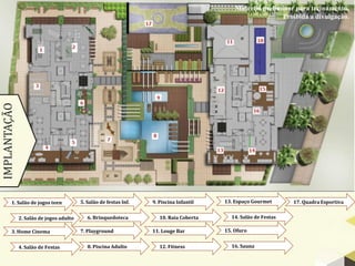 Material preliminar para treinamento.
                                                                                                             Proibida a divulgação.
IMPLANTAÇÃO




        1. Salão de jogos teen           5. Salão de festas Inf.   9. Piscina Infantil   13. Espaço Gourmet      17. Quadra Esportiva


              2. Salão de jogos adulto      6. Brinquedoteca          10. Raia Coberta     14. Salão de Festas

        3. Home Cinema                   7. Playground             11. Louge Bar         15. Ofuro


              4. Salão de Festas            8. Piscina Adulto         12. Fitness          16. Sauna
 