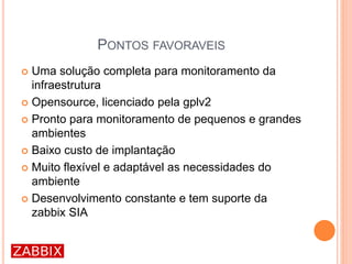 PONTOS FAVORAVEIS
 Uma solução completa para monitoramento da
infraestrutura
 Opensource, licenciado pela gplv2
 Pronto para monitoramento de pequenos e grandes
ambientes
 Baixo custo de implantação
 Muito flexível e adaptável as necessidades do
ambiente
 Desenvolvimento constante e tem suporte da
zabbix SIA
 