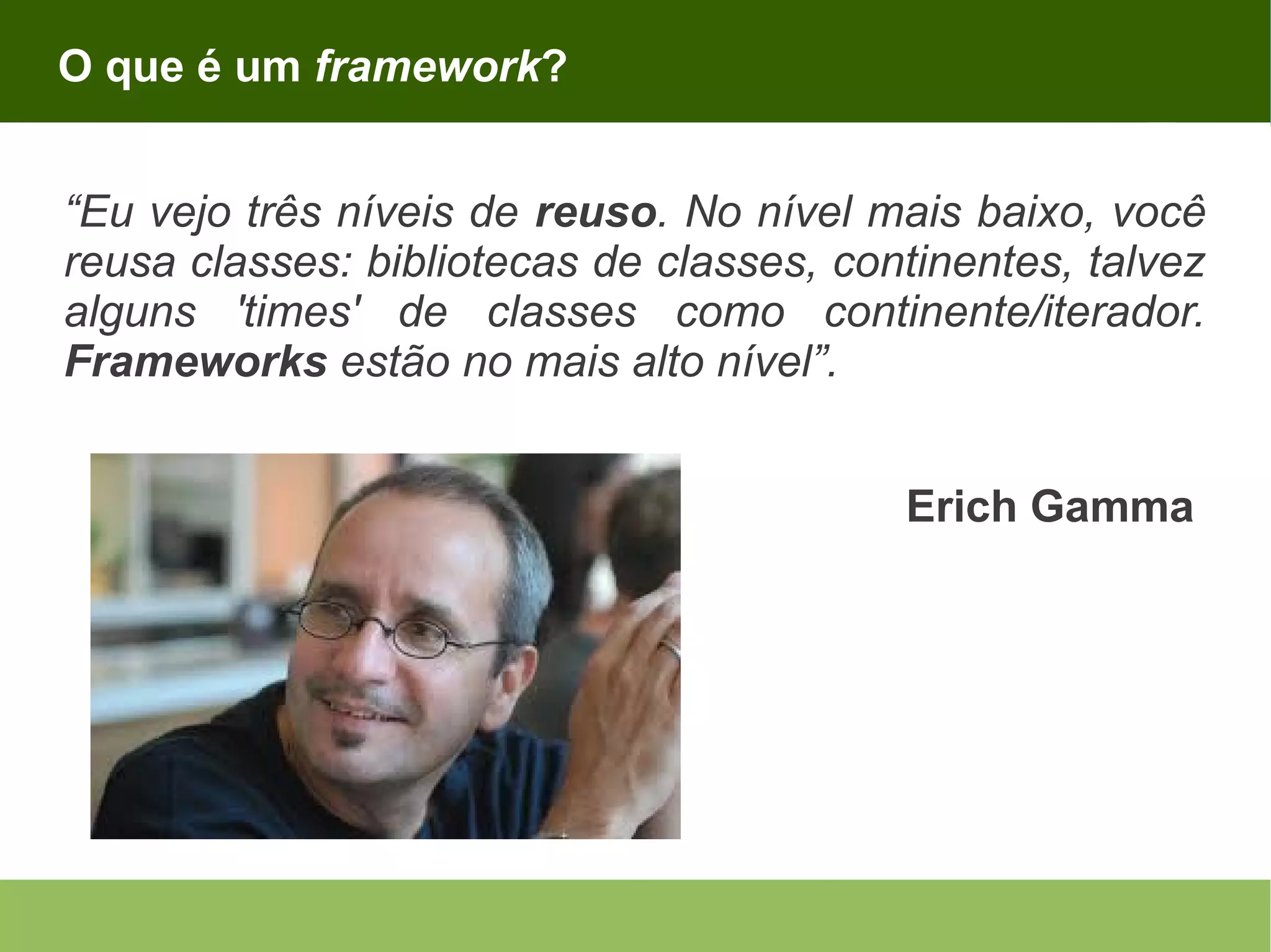 O que é um framework? “Eu vejo três níveis de reuso. No nível mais baixo, você reusa classes: bibliotecas de classes, continentes, talvez alguns 'times' de classes como continente/iterador. Frameworks estão no mais alto nível”. Erich Gamma 