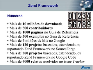Zend Framework
Zend Framework

Números

➔ Mais de 10 milhões de downloads
➔ Mais de 500 contribuidores

➔ Mais de 1000 páginas no Guia de Referência

➔ Mais de 500 exemplos no Guia de Referência

➔ Mais de 6 mihões de hits no Google

➔ Mais de 120 projetos baseados, estendendo ou

suportando Zend Framework no SourceForge
➔ Mais de 280 projetos baseados, estendendo, ou

suportando Zend Framework no Google Code
➔ Mais de 4000 relatos resolvidos no Issue Tracker
 