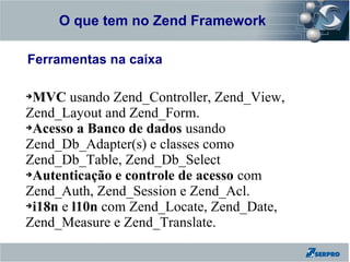 O que tem no Zend Framework
Zend Framework

Ferramentas na caixa

➔MVC usando Zend_Controller, Zend_View,
Zend_Layout and Zend_Form.
➔Acesso a Banco de dados usando

Zend_Db_Adapter(s) e classes como
Zend_Db_Table, Zend_Db_Select
➔Autenticação e controle de acesso com

Zend_Auth, Zend_Session e Zend_Acl.
➔i18n e l10n com Zend_Locate, Zend_Date,

Zend_Measure e Zend_Translate.
 